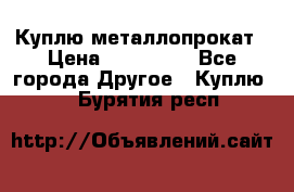 Куплю металлопрокат › Цена ­ 800 000 - Все города Другое » Куплю   . Бурятия респ.